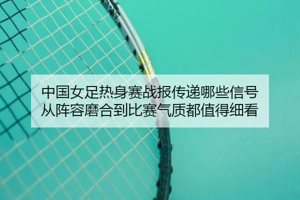 中国女足热身赛战报传递哪些信号 从阵容磨合到比赛气质都值得细看（oubo）